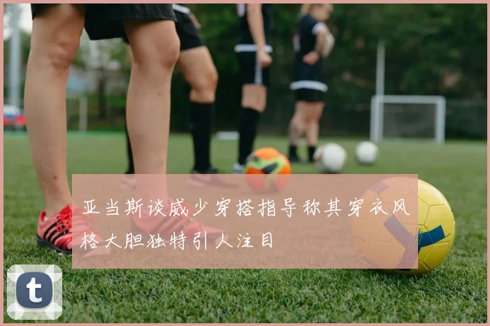 亚当斯谈威少穿搭指导称其穿衣风格大胆独特引人注目