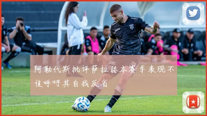 阿勒代斯批评萨拉赫本赛季表现不佳呼吁其自我反省