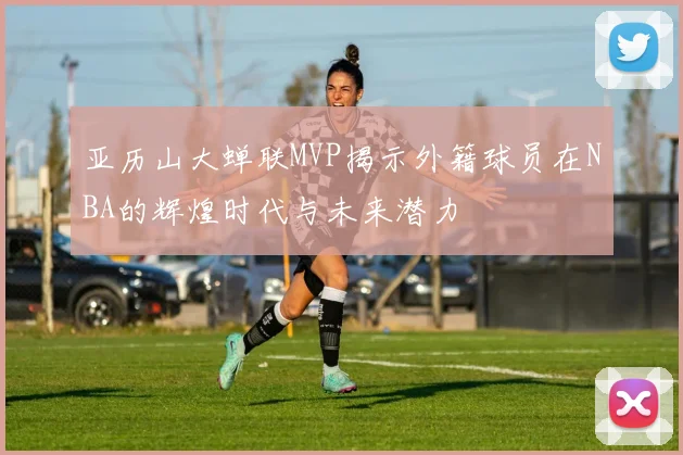亚历山大蝉联MVP揭示外籍球员在NBA的辉煌时代与未来潜力