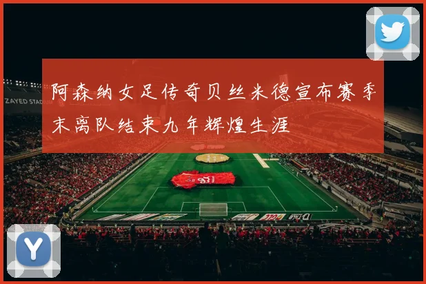 阿森纳女足传奇贝丝米德宣布赛季末离队结束九年辉煌生涯