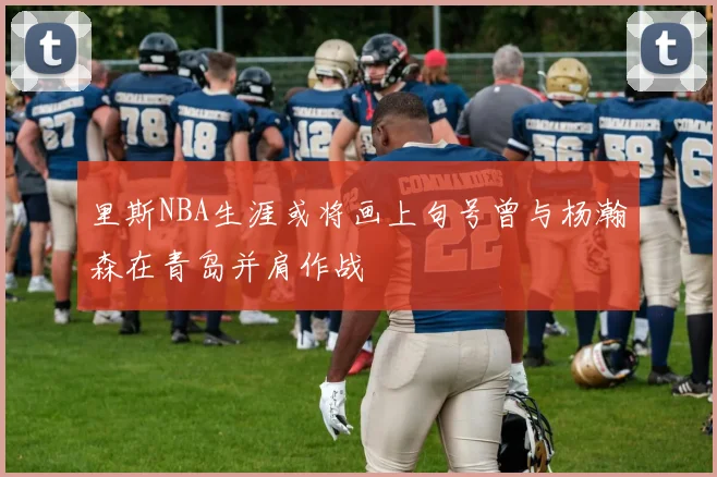 里斯NBA生涯或将画上句号曾与杨瀚森在青岛并肩作战