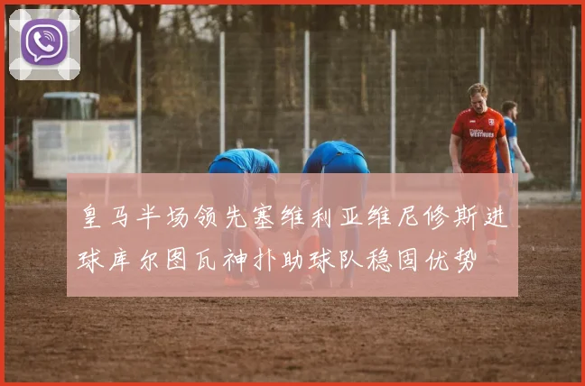 皇马半场领先塞维利亚维尼修斯进球库尔图瓦神扑助球队稳固优势