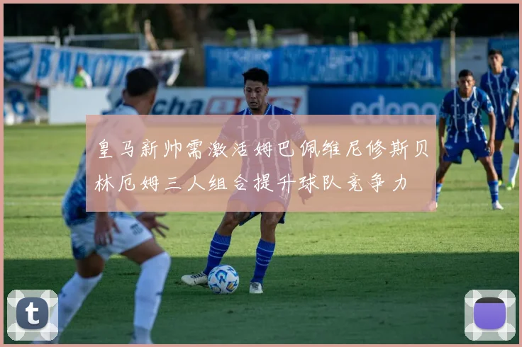 皇马新帅需激活姆巴佩维尼修斯贝林厄姆三人组合提升球队竞争力