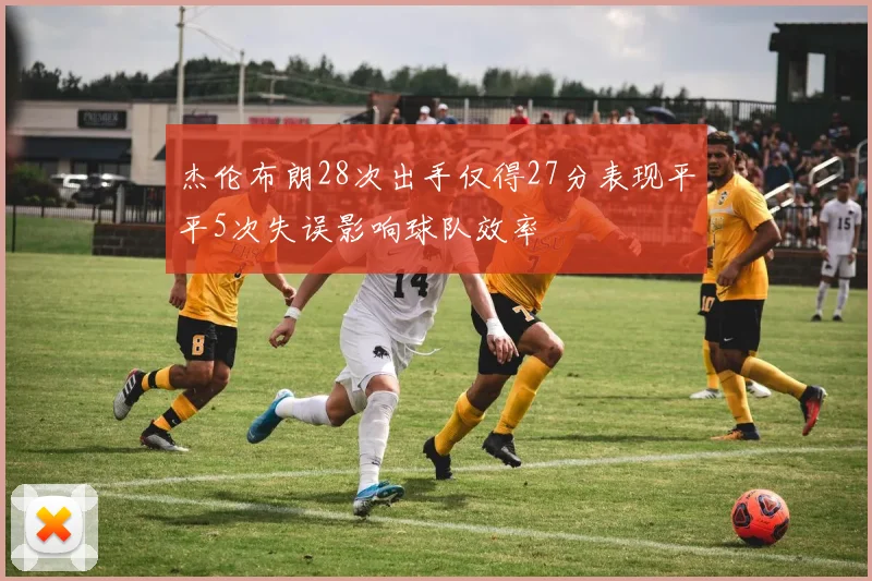 杰伦布朗28次出手仅得27分表现平平5次失误影响球队效率
