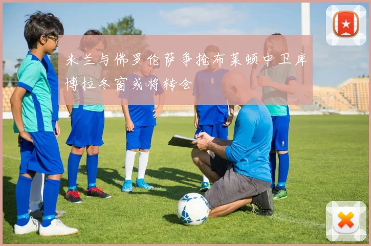 米兰与佛罗伦萨争抢布莱顿中卫库博拉冬窗或将转会