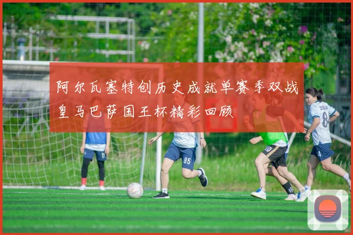阿尔瓦塞特创历史成就单赛季双战皇马巴萨国王杯精彩回顾