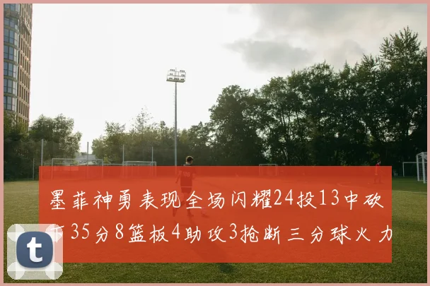 墨菲神勇表现全场闪耀24投13中砍下35分8篮板4助攻3抢断三分球火力全开