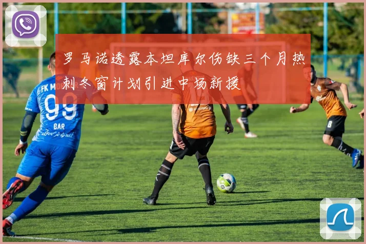 罗马诺透露本坦库尔伤缺三个月热刺冬窗计划引进中场新援
