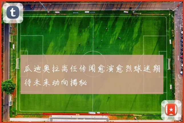 瓜迪奥拉离任传闻愈演愈烈球迷期待未来动向揭秘