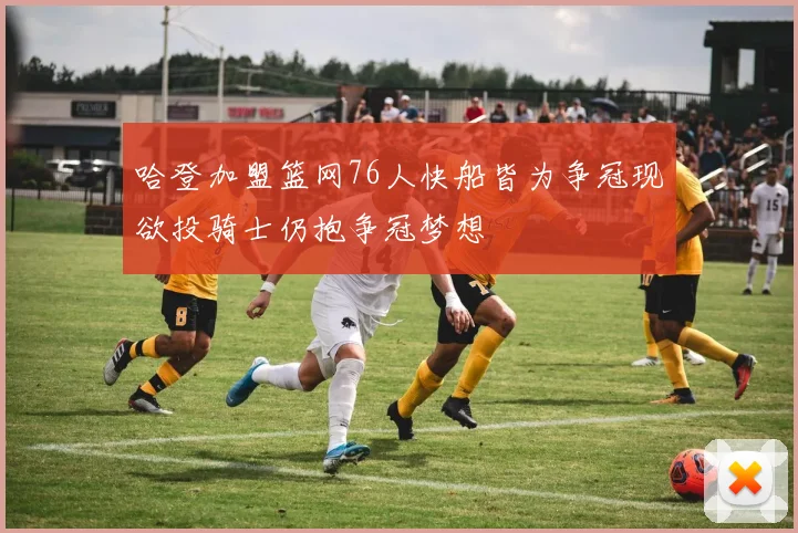 哈登加盟篮网76人快船皆为争冠现欲投骑士仍抱争冠梦想