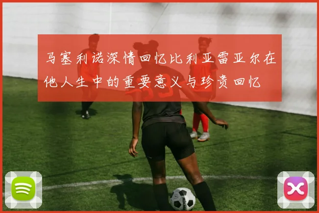 马塞利诺深情回忆比利亚雷亚尔在他人生中的重要意义与珍贵回忆