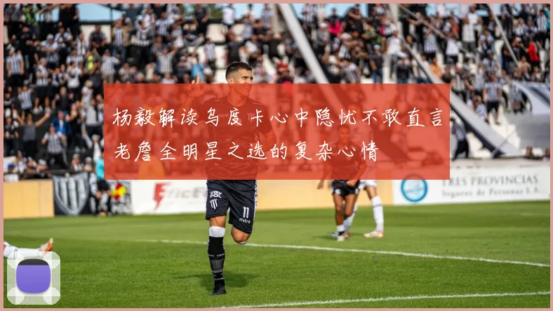 杨毅解读乌度卡心中隐忧不敢直言老詹全明星之选的复杂心情