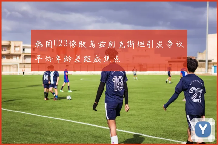 韩国U23惨败乌兹别克斯坦引发争议平均年龄差距成焦点