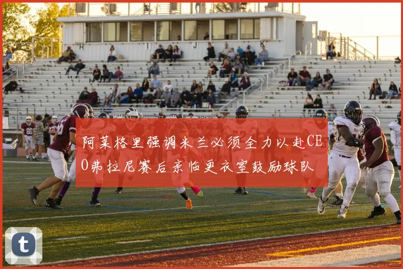 阿莱格里强调米兰必须全力以赴CEO弗拉尼赛后亲临更衣室鼓励球队