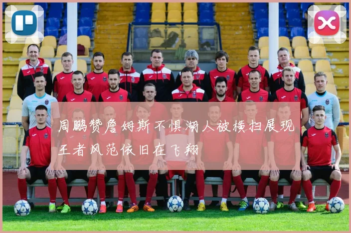 周鹏赞詹姆斯不惧湖人被横扫展现王者风范依旧在飞翔