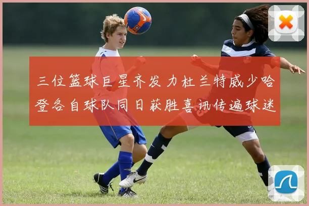 三位篮球巨星齐发力杜兰特威少哈登各自球队同日获胜喜讯传遍球迷圈