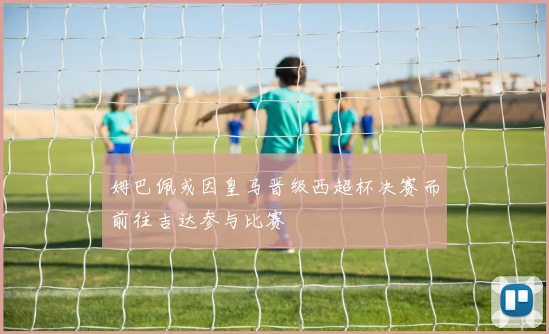 姆巴佩或因皇马晋级西超杯决赛而前往吉达参与比赛
