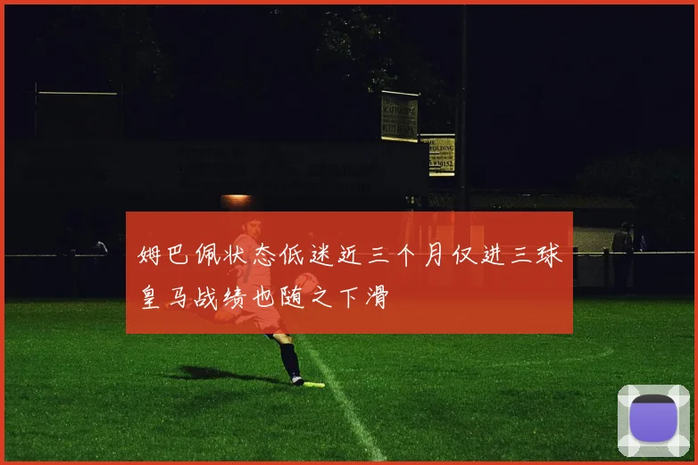 姆巴佩状态低迷近三个月仅进三球皇马战绩也随之下滑