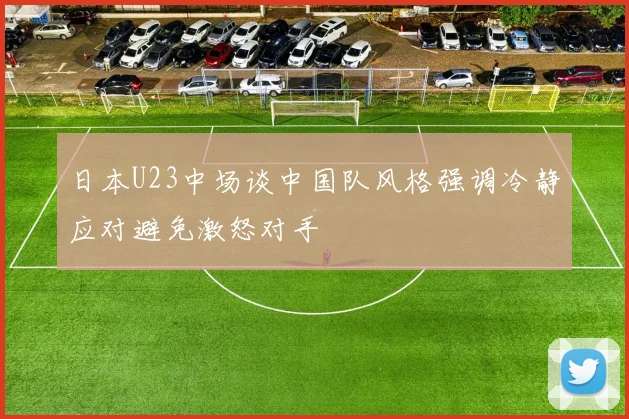 日本U23中场谈中国队风格强调冷静应对避免激怒对手